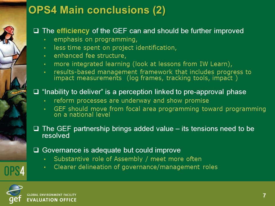OPS4 Main conclusions (2)  The efficiency of the GEF can and should be further improved emphasis on programming, less time spent on project identification, enhanced fee structure, more integrated learning (look at lessons from IW Learn), results-based management framework that includes progress to impact measurements (log frames, tracking tools, impact )  Inability to deliver is a perception linked to pre-approval phase reform processes are underway and show promise GEF should move from focal area programming toward programming on a national level  The GEF partnership brings added value – its tensions need to be resolved  Governance is adequate but could improve Substantive role of Assembly / meet more often Clearer delineation of governance/management roles 7