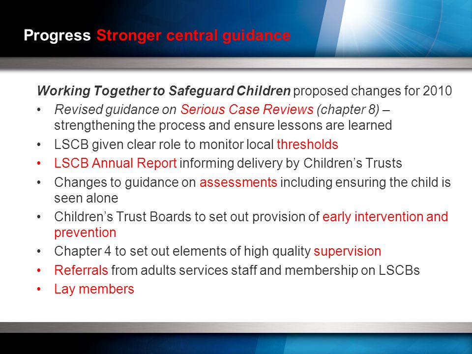 Progress Stronger central guidance Working Together to Safeguard Children proposed changes for 2010 Revised guidance on Serious Case Reviews (chapter 8) – strengthening the process and ensure lessons are learned LSCB given clear role to monitor local thresholds LSCB Annual Report informing delivery by Children’s Trusts Changes to guidance on assessments including ensuring the child is seen alone Children’s Trust Boards to set out provision of early intervention and prevention Chapter 4 to set out elements of high quality supervision Referrals from adults services staff and membership on LSCBs Lay members