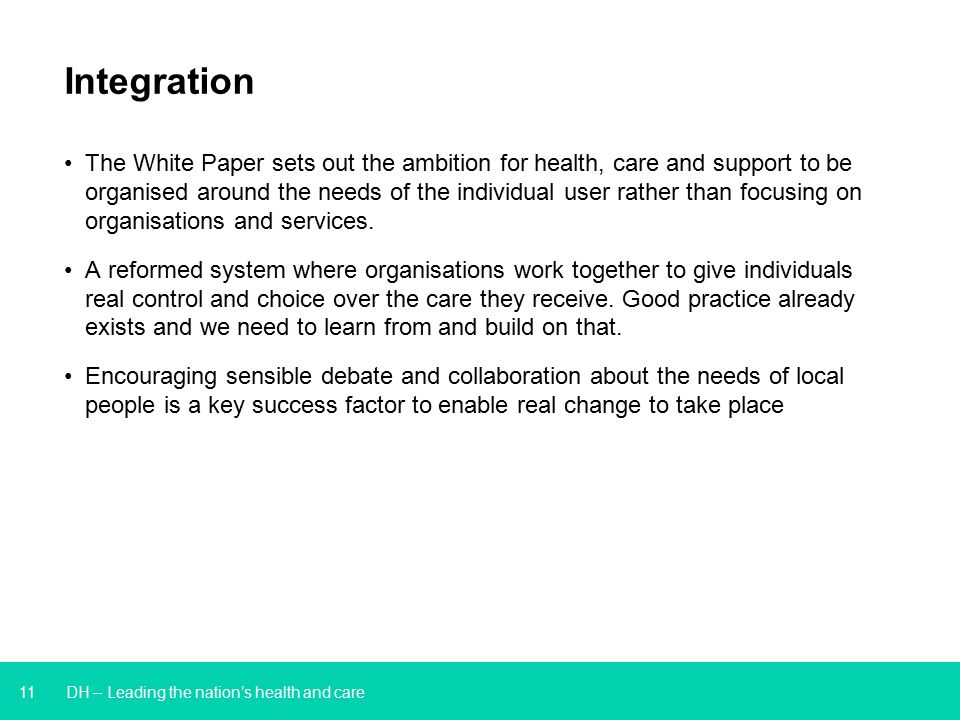11 DH – Leading the nation’s health and care Integration The White Paper sets out the ambition for health, care and support to be organised around the needs of the individual user rather than focusing on organisations and services.