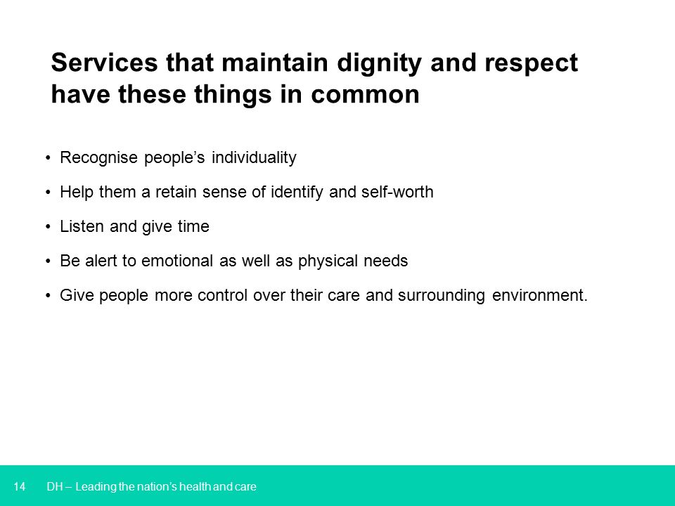14 DH – Leading the nation’s health and care Services that maintain dignity and respect have these things in common Recognise people’s individuality Help them a retain sense of identify and self-worth Listen and give time Be alert to emotional as well as physical needs Give people more control over their care and surrounding environment.