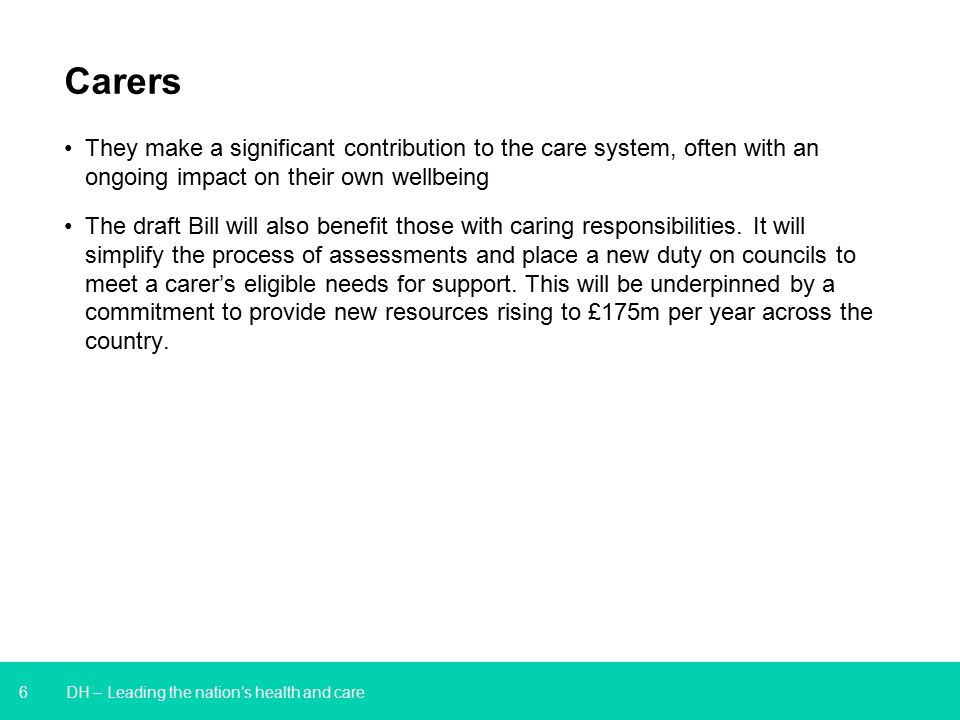 6 DH – Leading the nation’s health and care Carers They make a significant contribution to the care system, often with an ongoing impact on their own wellbeing The draft Bill will also benefit those with caring responsibilities.