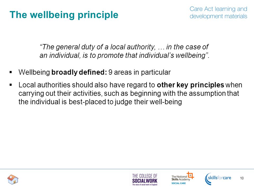 The wellbeing principle  Wellbeing broadly defined: 9 areas in particular  Local authorities should also have regard to other key principles when carrying out their activities, such as beginning with the assumption that the individual is best-placed to judge their well-being 10 The general duty of a local authority, … in the case of an individual, is to promote that individual’s wellbeing .