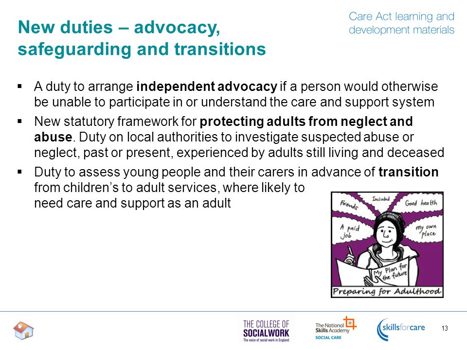 New duties – advocacy, safeguarding and transitions  A duty to arrange independent advocacy if a person would otherwise be unable to participate in or understand the care and support system  New statutory framework for protecting adults from neglect and abuse.