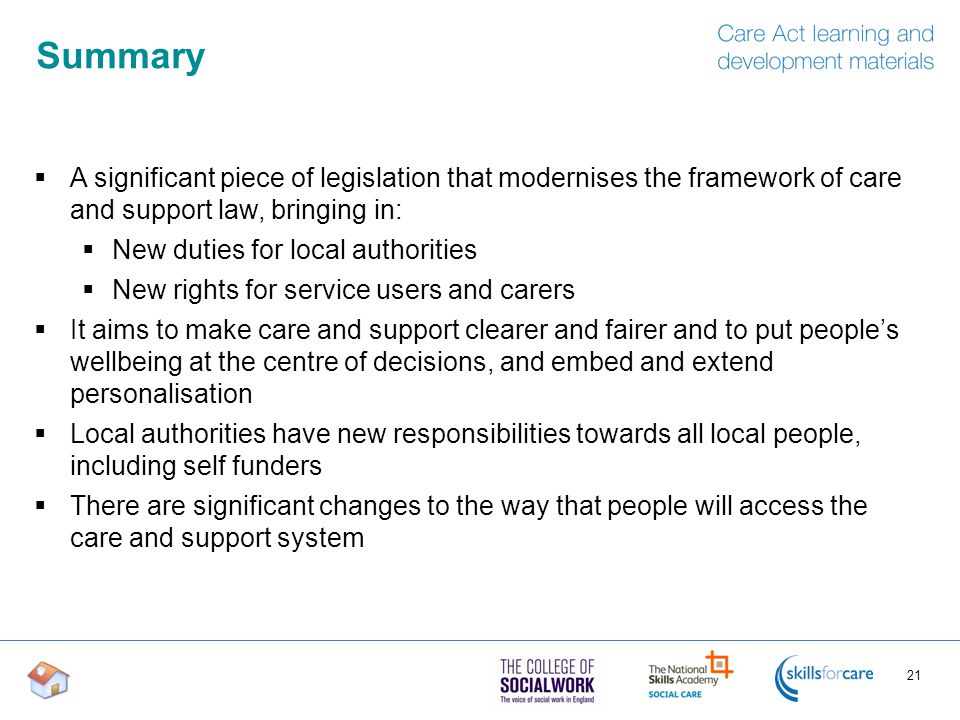 Summary  A significant piece of legislation that modernises the framework of care and support law, bringing in:  New duties for local authorities  New rights for service users and carers  It aims to make care and support clearer and fairer and to put people’s wellbeing at the centre of decisions, and embed and extend personalisation  Local authorities have new responsibilities towards all local people, including self funders  There are significant changes to the way that people will access the care and support system 21