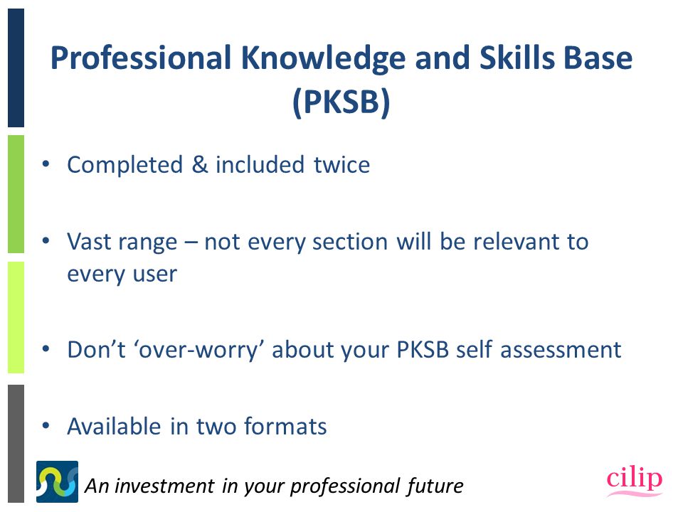 An investment in your professional future Professional Knowledge and Skills Base (PKSB) Completed & included twice Vast range – not every section will be relevant to every user Don’t ‘over-worry’ about your PKSB self assessment Available in two formats