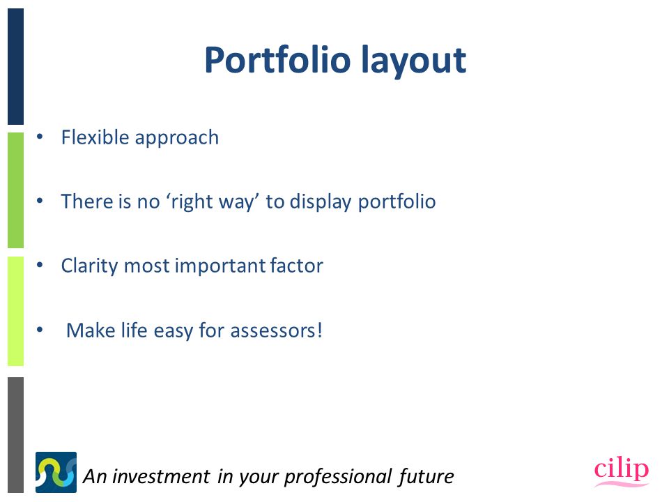 An investment in your professional future Portfolio layout Flexible approach There is no ‘right way’ to display portfolio Clarity most important factor Make life easy for assessors!