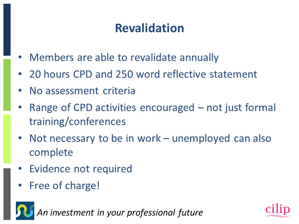 An investment in your professional future Revalidation Members are able to revalidate annually 20 hours CPD and 250 word reflective statement No assessment criteria Range of CPD activities encouraged – not just formal training/conferences Not necessary to be in work – unemployed can also complete Evidence not required Free of charge!