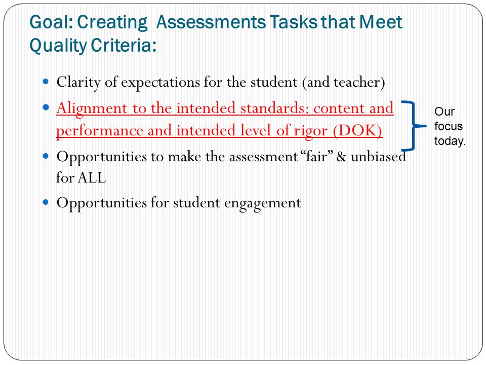 Goal: Creating Assessments Tasks that Meet Quality Criteria: Clarity of expectations for the student (and teacher) Alignment to the intended standards: content and performance and intended level of rigor (DOK) Opportunities to make the assessment fair & unbiased for ALL Opportunities for student engagement Our focus today.