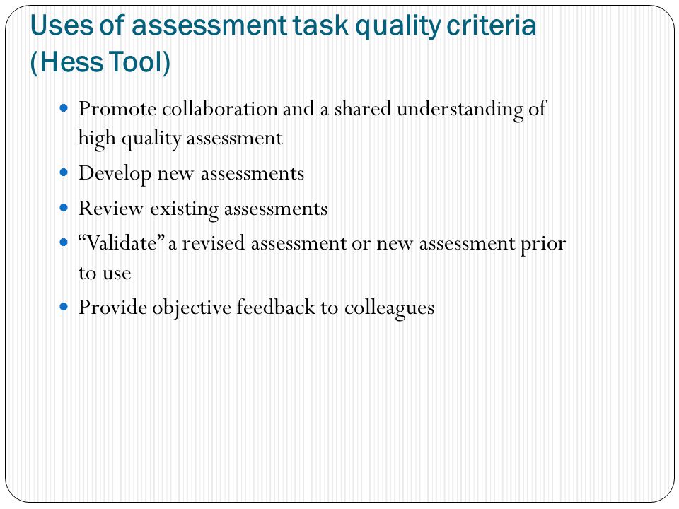 Uses of assessment task quality criteria (Hess Tool) Promote collaboration and a shared understanding of high quality assessment Develop new assessments Review existing assessments Validate a revised assessment or new assessment prior to use Provide objective feedback to colleagues