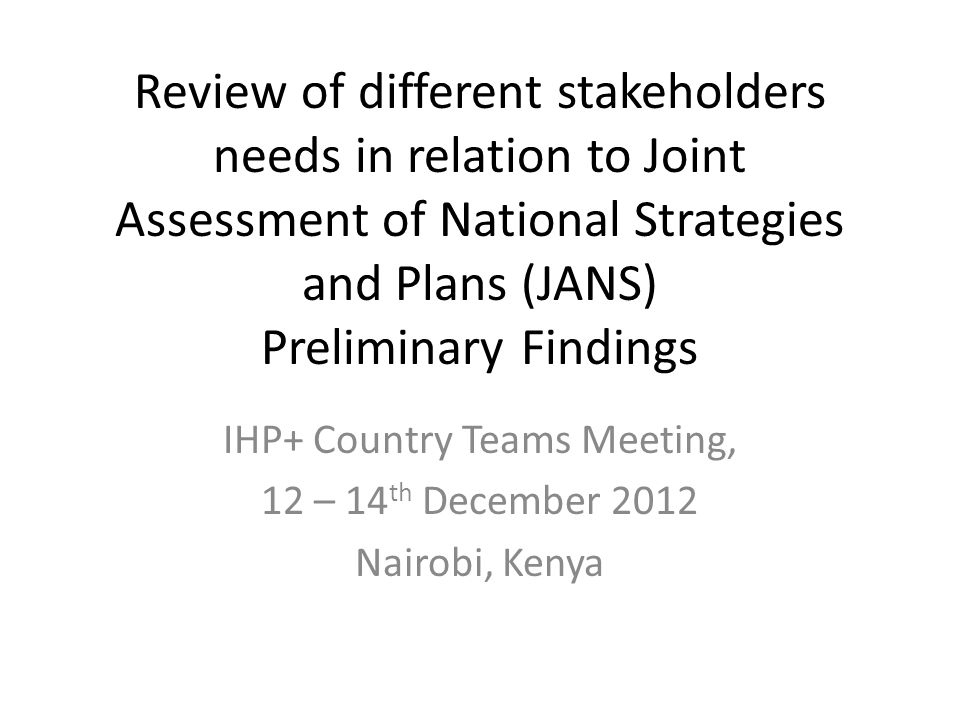 Review of different stakeholders needs in relation to Joint Assessment of National Strategies and Plans (JANS) Preliminary Findings IHP+ Country Teams Meeting, 12 – 14 th December 2012 Nairobi, Kenya