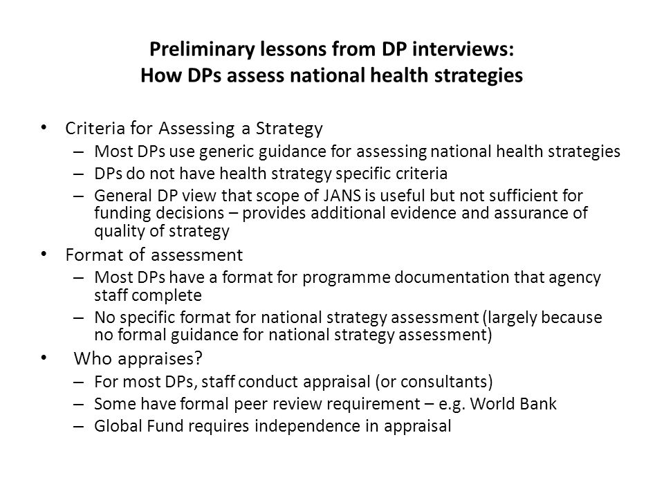 Preliminary lessons from DP interviews: How DPs assess national health strategies Criteria for Assessing a Strategy – Most DPs use generic guidance for assessing national health strategies – DPs do not have health strategy specific criteria – General DP view that scope of JANS is useful but not sufficient for funding decisions – provides additional evidence and assurance of quality of strategy Format of assessment – Most DPs have a format for programme documentation that agency staff complete – No specific format for national strategy assessment (largely because no formal guidance for national strategy assessment) Who appraises.