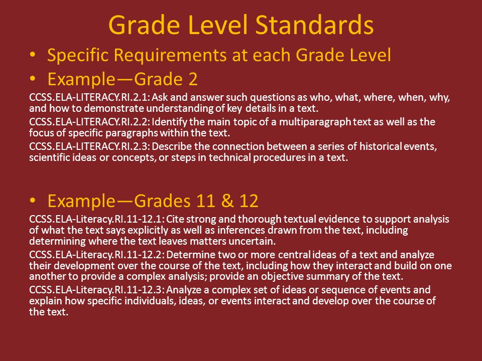 Grade Level Standards Specific Requirements at each Grade Level Example—Grade 2 CCSS.ELA-LITERACY.RI.2.1: Ask and answer such questions as who, what, where, when, why, and how to demonstrate understanding of key details in a text.