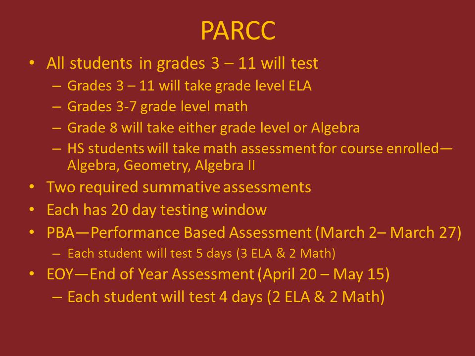 All students in grades 3 – 11 will test – Grades 3 – 11 will take grade level ELA – Grades 3-7 grade level math – Grade 8 will take either grade level or Algebra – HS students will take math assessment for course enrolled— Algebra, Geometry, Algebra II Two required summative assessments Each has 20 day testing window PBA—Performance Based Assessment (March 2– March 27) – Each student will test 5 days (3 ELA & 2 Math) EOY—End of Year Assessment (April 20 – May 15) – Each student will test 4 days (2 ELA & 2 Math)