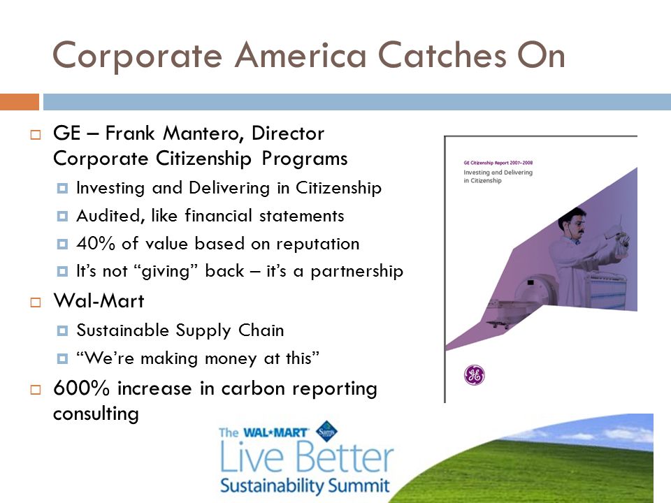 Corporate America Catches On  GE – Frank Mantero, Director Corporate Citizenship Programs  Investing and Delivering in Citizenship  Audited, like financial statements  40% of value based on reputation  It’s not giving back – it’s a partnership  Wal-Mart  Sustainable Supply Chain  We’re making money at this  600% increase in carbon reporting consulting
