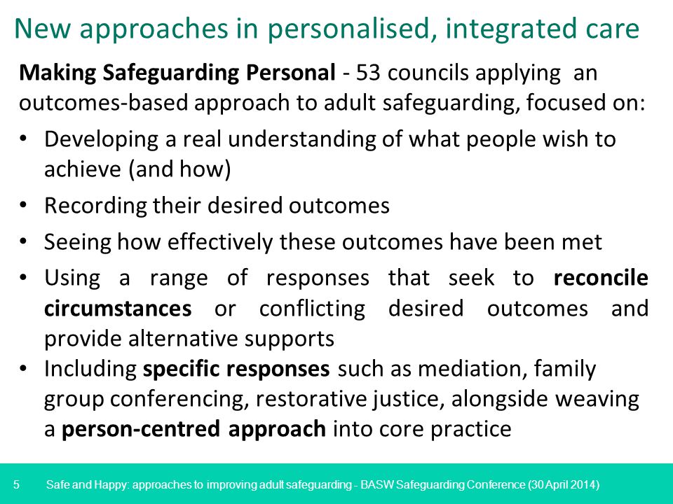 5 Safe and Happy: approaches to improving adult safeguarding - BASW Safeguarding Conference (30 April 2014) New approaches in personalised, integrated care Making Safeguarding Personal - 53 councils applying an outcomes-based approach to adult safeguarding, focused on: Developing a real understanding of what people wish to achieve (and how) Recording their desired outcomes Seeing how effectively these outcomes have been met Using a range of responses that seek to reconcile circumstances or conflicting desired outcomes and provide alternative supports Including specific responses such as mediation, family group conferencing, restorative justice, alongside weaving a person-centred approach into core practice