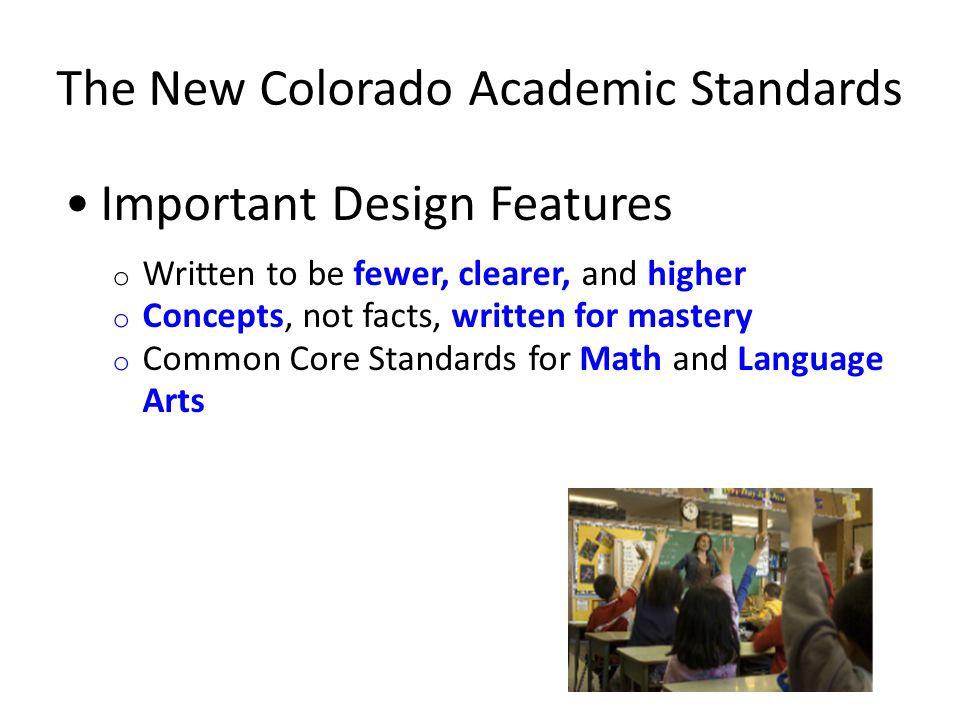 The New Colorado Academic Standards Important Design Features o Written to be fewer, clearer, and higher o Concepts, not facts, written for mastery o Common Core Standards for Math and Language Arts