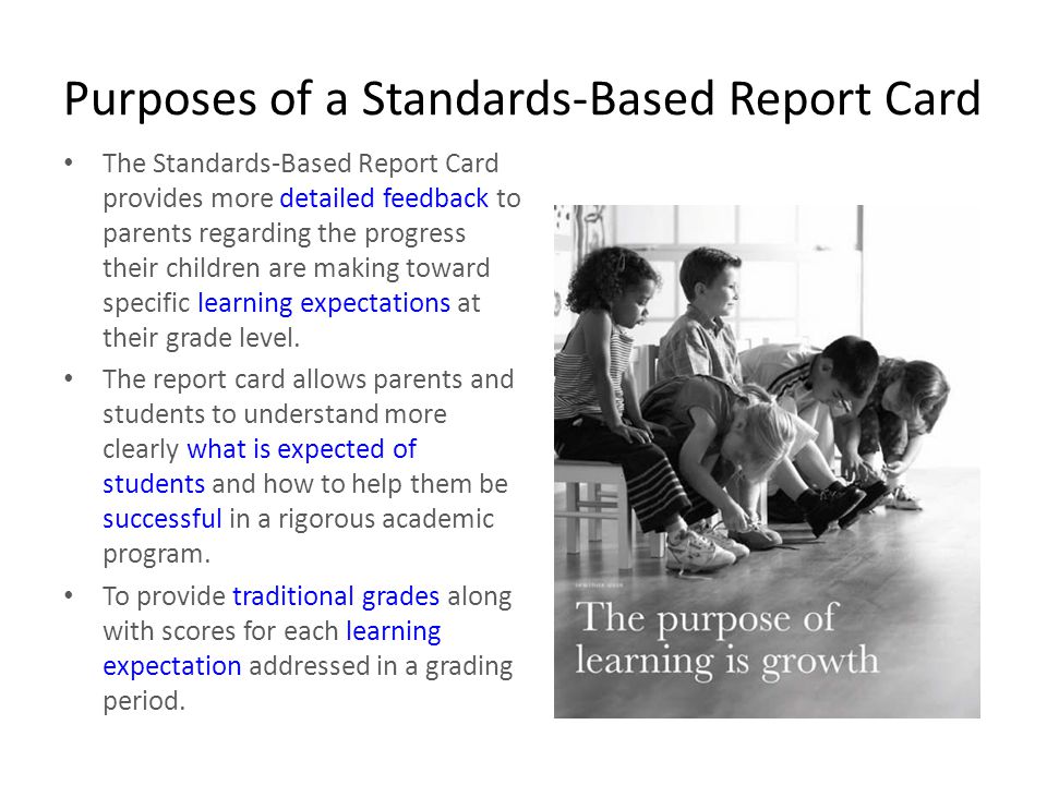 Purposes of a Standards-Based Report Card The Standards-Based Report Card provides more detailed feedback to parents regarding the progress their children are making toward specific learning expectations at their grade level.