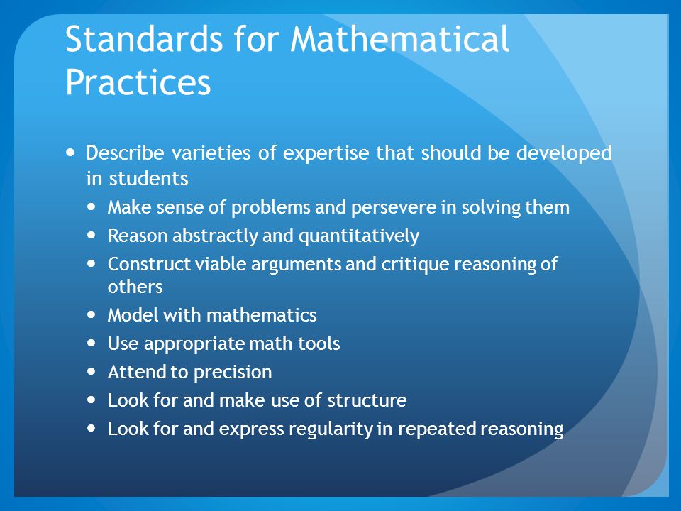 Standards for Mathematical Practices Describe varieties of expertise that should be developed in students Make sense of problems and persevere in solving them Reason abstractly and quantitatively Construct viable arguments and critique reasoning of others Model with mathematics Use appropriate math tools Attend to precision Look for and make use of structure Look for and express regularity in repeated reasoning