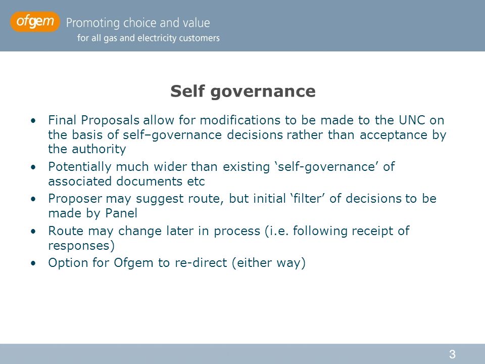 3 Self governance Final Proposals allow for modifications to be made to the UNC on the basis of self–governance decisions rather than acceptance by the authority Potentially much wider than existing ‘self-governance’ of associated documents etc Proposer may suggest route, but initial ‘filter’ of decisions to be made by Panel Route may change later in process (i.e.