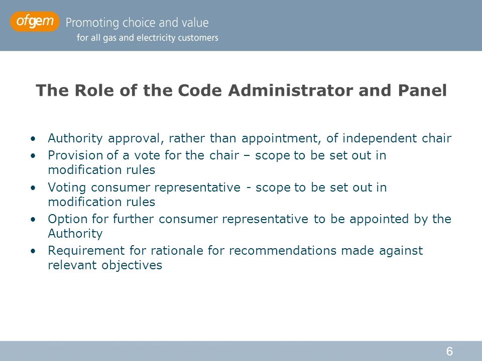 6 The Role of the Code Administrator and Panel Authority approval, rather than appointment, of independent chair Provision of a vote for the chair – scope to be set out in modification rules Voting consumer representative - scope to be set out in modification rules Option for further consumer representative to be appointed by the Authority Requirement for rationale for recommendations made against relevant objectives
