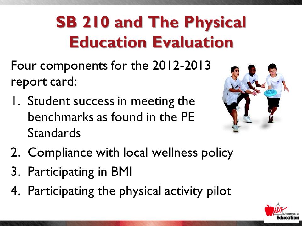 SB 210 and The Physical Education Evaluation Four components for the report card: 1.Student success in meeting the benchmarks as found in the PE Standards 2.Compliance with local wellness policy 3.Participating in BMI 4.Participating the physical activity pilot