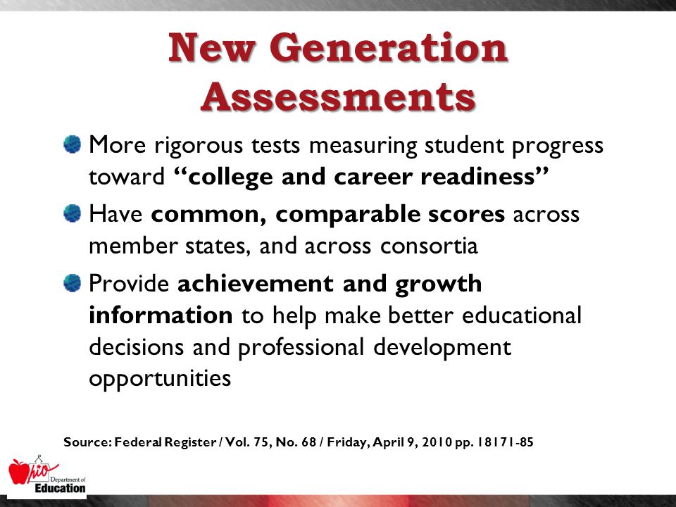 New Generation Assessments More rigorous tests measuring student progress toward college and career readiness Have common, comparable scores across member states, and across consortia Provide achievement and growth information to help make better educational decisions and professional development opportunities Source: Federal Register / Vol.