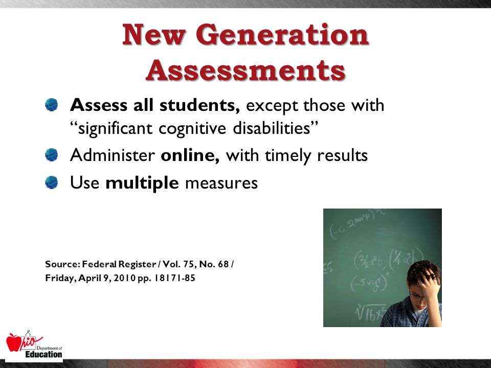 New Generation Assessments Assess all students, except those with significant cognitive disabilities Administer online, with timely results Use multiple measures Source: Federal Register / Vol.