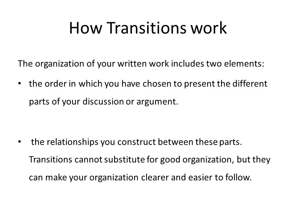 How Transitions work The organization of your written work includes two elements: the order in which you have chosen to present the different parts of your discussion or argument.