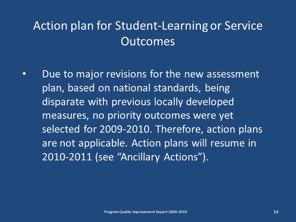 Action plan for Student-Learning or Service Outcomes Due to major revisions for the new assessment plan, based on national standards, being disparate with previous locally developed measures, no priority outcomes were yet selected for