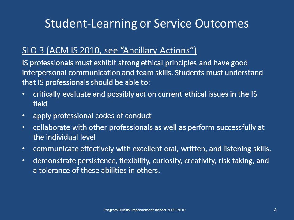 Student-Learning or Service Outcomes SLO 3 (ACM IS 2010, see Ancillary Actions ) IS professionals must exhibit strong ethical principles and have good interpersonal communication and team skills.