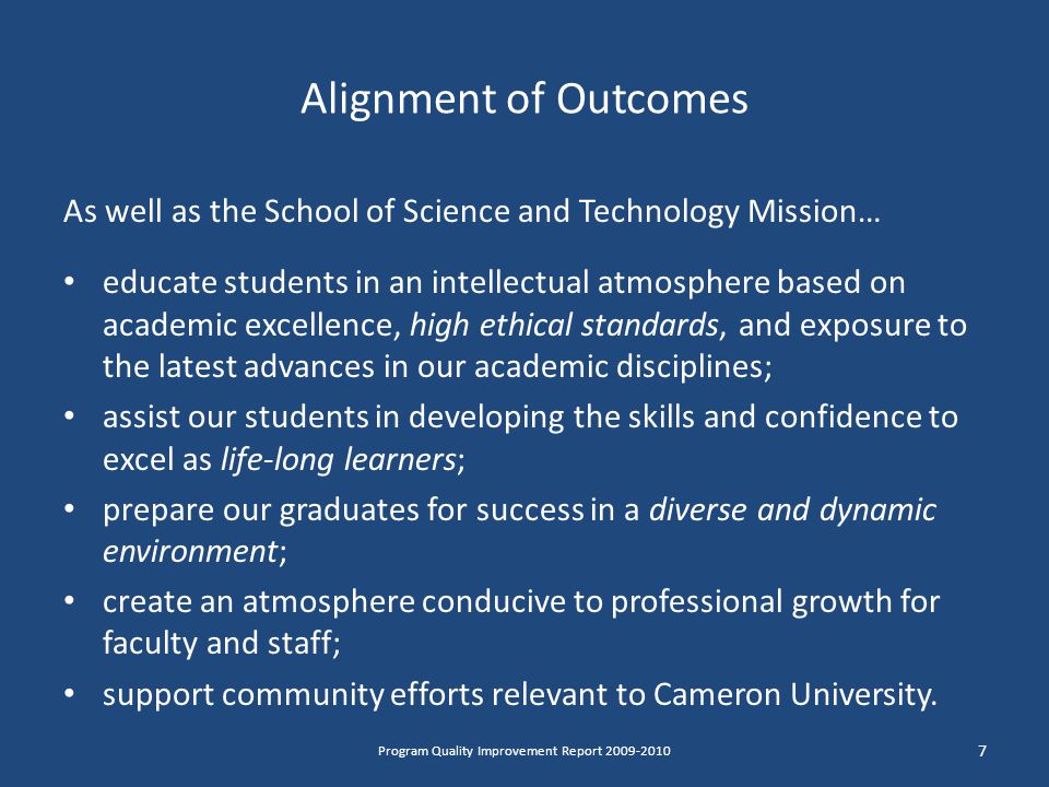 Alignment of Outcomes As well as the School of Science and Technology Mission… educate students in an intellectual atmosphere based on academic excellence, high ethical standards, and exposure to the latest advances in our academic disciplines; assist our students in developing the skills and confidence to excel as life-long learners; prepare our graduates for success in a diverse and dynamic environment; create an atmosphere conducive to professional growth for faculty and staff; support community efforts relevant to Cameron University.