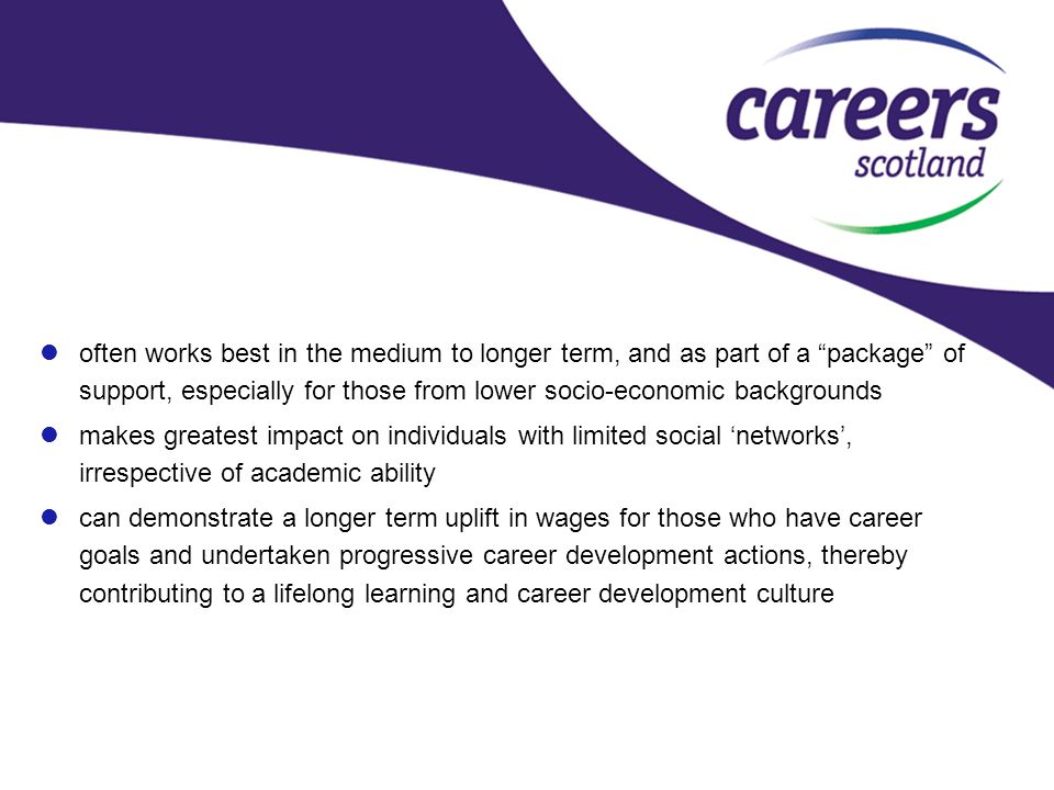 often works best in the medium to longer term, and as part of a package of support, especially for those from lower socio-economic backgrounds makes greatest impact on individuals with limited social ‘networks’, irrespective of academic ability can demonstrate a longer term uplift in wages for those who have career goals and undertaken progressive career development actions, thereby contributing to a lifelong learning and career development culture