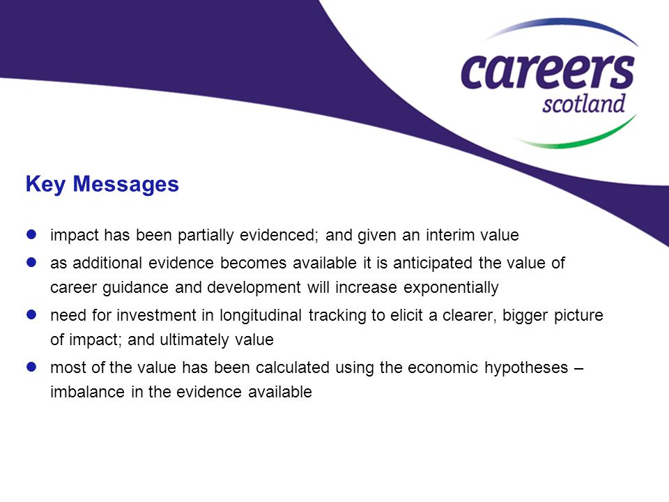 Key Messages impact has been partially evidenced; and given an interim value as additional evidence becomes available it is anticipated the value of career guidance and development will increase exponentially need for investment in longitudinal tracking to elicit a clearer, bigger picture of impact; and ultimately value most of the value has been calculated using the economic hypotheses – imbalance in the evidence available