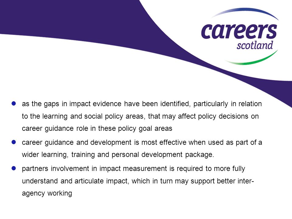 as the gaps in impact evidence have been identified, particularly in relation to the learning and social policy areas, that may affect policy decisions on career guidance role in these policy goal areas career guidance and development is most effective when used as part of a wider learning, training and personal development package.