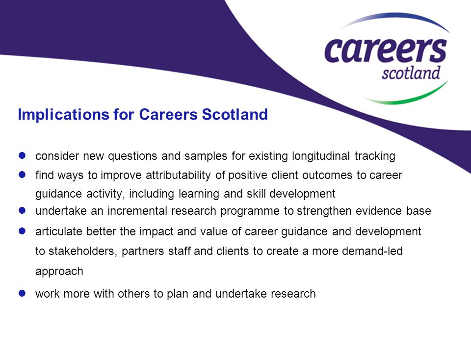 Implications for Careers Scotland consider new questions and samples for existing longitudinal tracking find ways to improve attributability of positive client outcomes to career guidance activity, including learning and skill development undertake an incremental research programme to strengthen evidence base articulate better the impact and value of career guidance and development to stakeholders, partners staff and clients to create a more demand-led approach work more with others to plan and undertake research