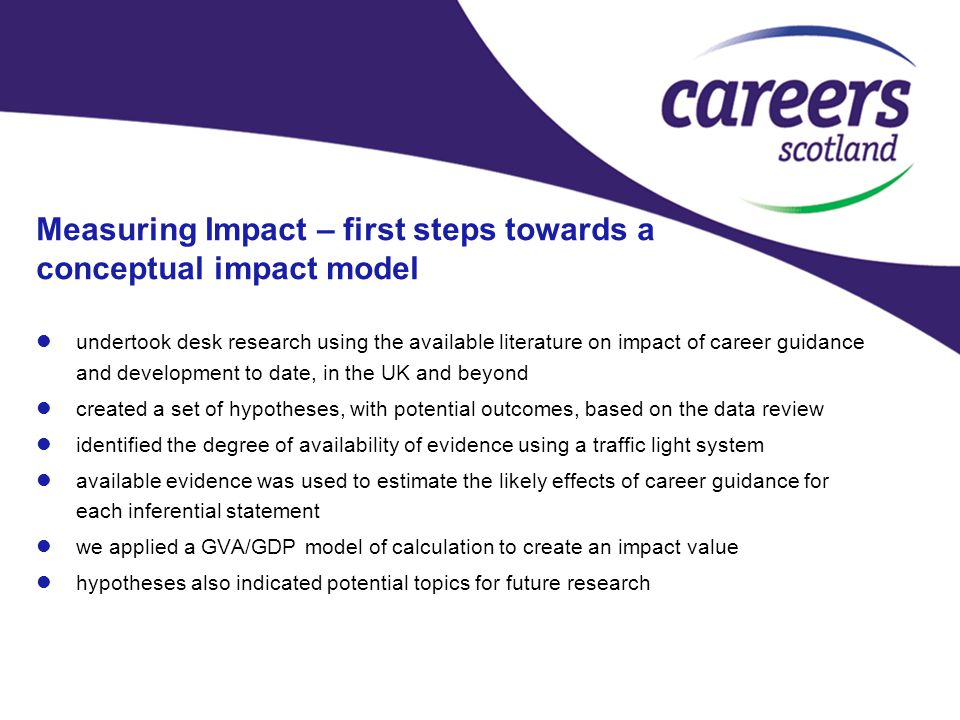 Measuring Impact – first steps towards a conceptual impact model undertook desk research using the available literature on impact of career guidance and development to date, in the UK and beyond created a set of hypotheses, with potential outcomes, based on the data review identified the degree of availability of evidence using a traffic light system available evidence was used to estimate the likely effects of career guidance for each inferential statement we applied a GVA/GDP model of calculation to create an impact value hypotheses also indicated potential topics for future research
