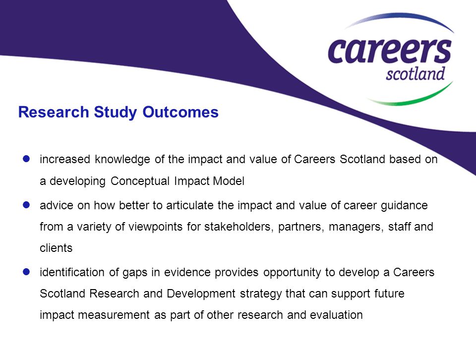 Research Study Outcomes increased knowledge of the impact and value of Careers Scotland based on a developing Conceptual Impact Model advice on how better to articulate the impact and value of career guidance from a variety of viewpoints for stakeholders, partners, managers, staff and clients identification of gaps in evidence provides opportunity to develop a Careers Scotland Research and Development strategy that can support future impact measurement as part of other research and evaluation