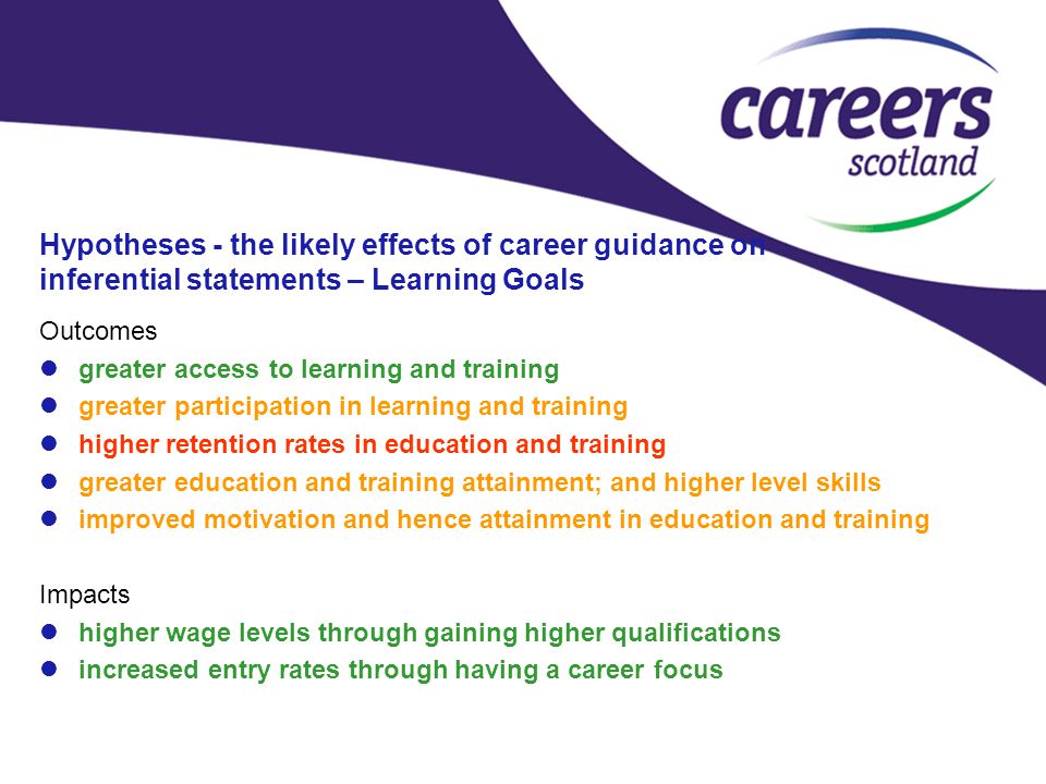 Hypotheses - the likely effects of career guidance on inferential statements – Learning Goals Outcomes greater access to learning and training greater participation in learning and training higher retention rates in education and training greater education and training attainment; and higher level skills improved motivation and hence attainment in education and training Impacts higher wage levels through gaining higher qualifications increased entry rates through having a career focus