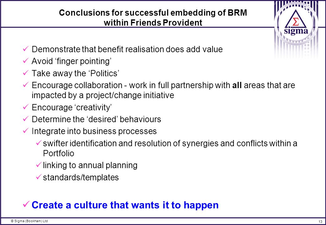 © Sigma (Bookham) Ltd 13 Conclusions for successful embedding of BRM within Friends Provident Demonstrate that benefit realisation does add value Avoid ‘finger pointing’ Take away the ‘Politics’ Encourage collaboration - work in full partnership with all areas that are impacted by a project/change initiative Encourage ‘creativity’ Determine the ‘desired’ behaviours Integrate into business processes swifter identification and resolution of synergies and conflicts within a Portfolio linking to annual planning standards/templates Create a culture that wants it to happen