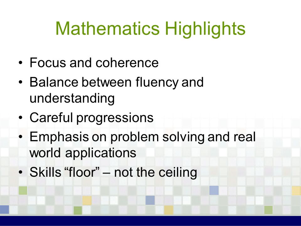 Mathematics Highlights Focus and coherence Balance between fluency and understanding Careful progressions Emphasis on problem solving and real world applications Skills floor – not the ceiling
