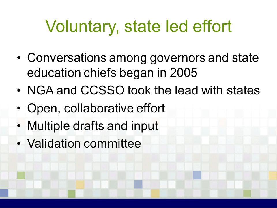 Voluntary, state led effort Conversations among governors and state education chiefs began in 2005 NGA and CCSSO took the lead with states Open, collaborative effort Multiple drafts and input Validation committee