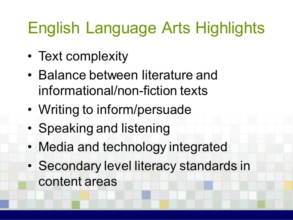 English Language Arts Highlights Text complexity Balance between literature and informational/non-fiction texts Writing to inform/persuade Speaking and listening Media and technology integrated Secondary level literacy standards in content areas