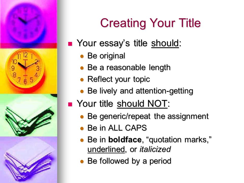 Creating Your Title Your essay’s title should: Your essay’s title should: Be original Be original Be a reasonable length Be a reasonable length Reflect your topic Reflect your topic Be lively and attention-getting Be lively and attention-getting Your title should NOT: Your title should NOT: Be generic/repeat the assignment Be generic/repeat the assignment Be in ALL CAPS Be in ALL CAPS Be in boldface, quotation marks, underlined, or italicized Be in boldface, quotation marks, underlined, or italicized Be followed by a period Be followed by a period