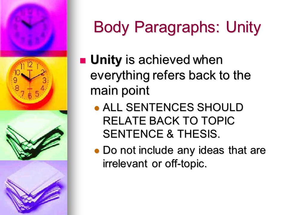 Body Paragraphs: Unity Unity is achieved when everything refers back to the main point Unity is achieved when everything refers back to the main point ALL SENTENCES SHOULD RELATE BACK TO TOPIC SENTENCE & THESIS.