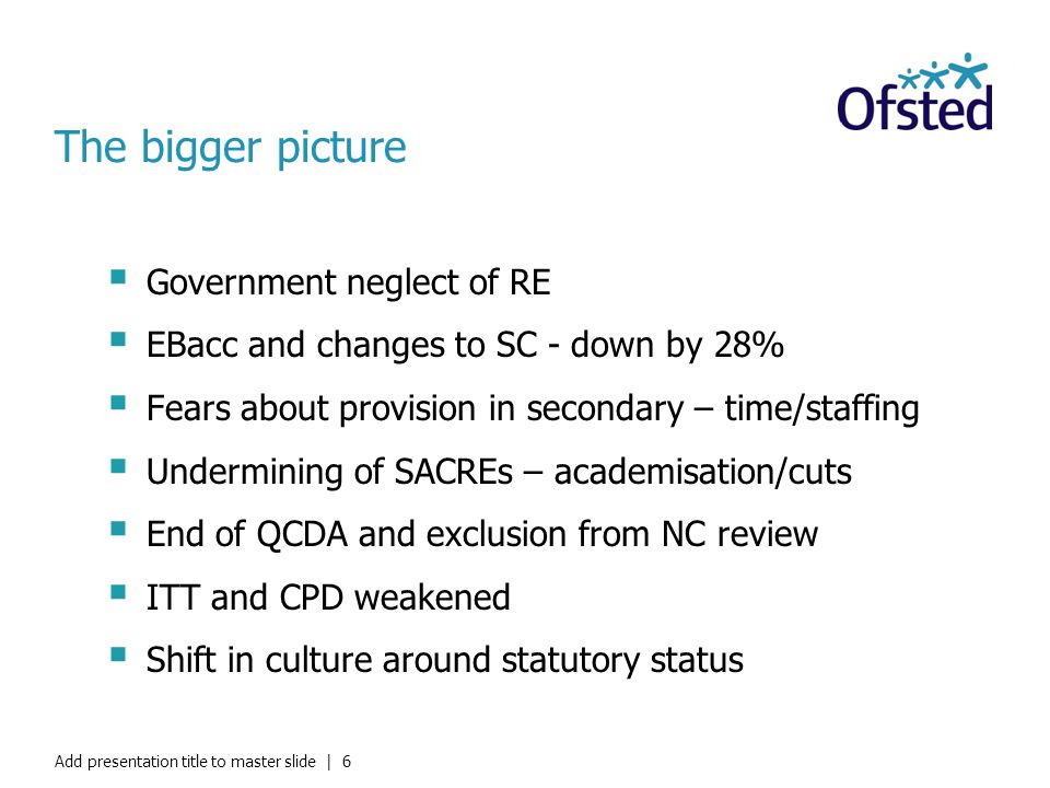 The bigger picture  Government neglect of RE  EBacc and changes to SC - down by 28%  Fears about provision in secondary – time/staffing  Undermining of SACREs – academisation/cuts  End of QCDA and exclusion from NC review  ITT and CPD weakened  Shift in culture around statutory status Add presentation title to master slide | 6