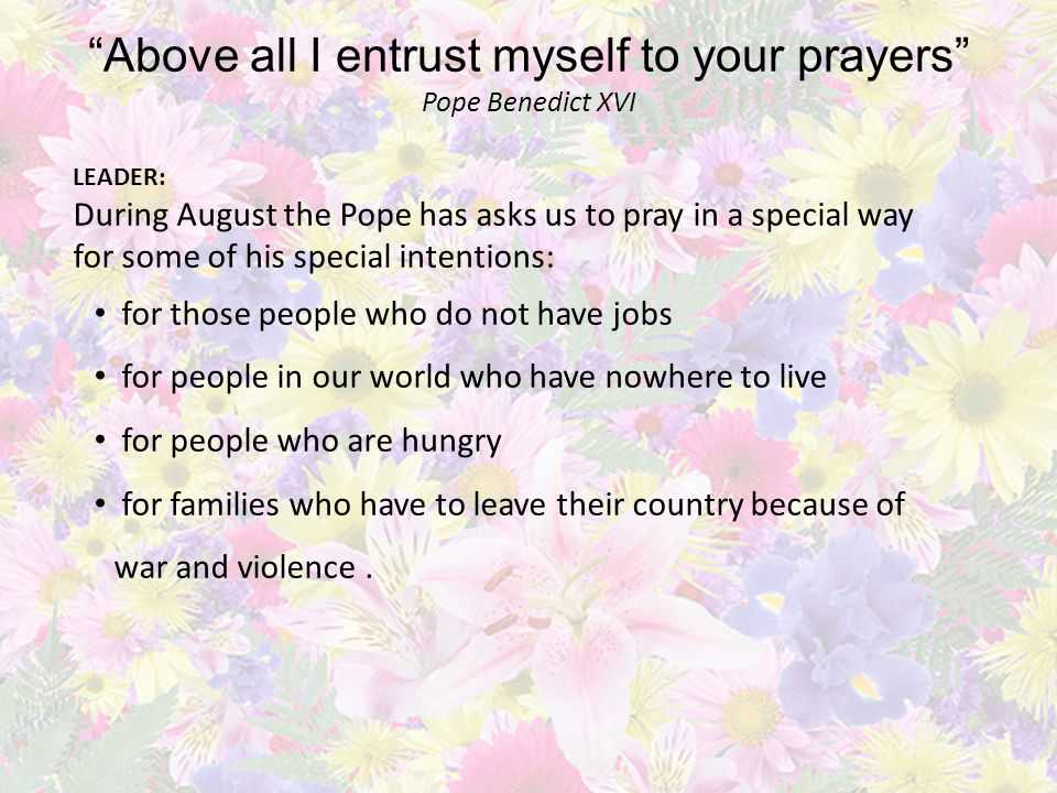 Above all I entrust myself to your prayers Pope Benedict XVI LEADER: During August the Pope has asks us to pray in a special way for some of his special intentions: for those people who do not have jobs for people in our world who have nowhere to live for people who are hungry for families who have to leave their country because of war and violence.