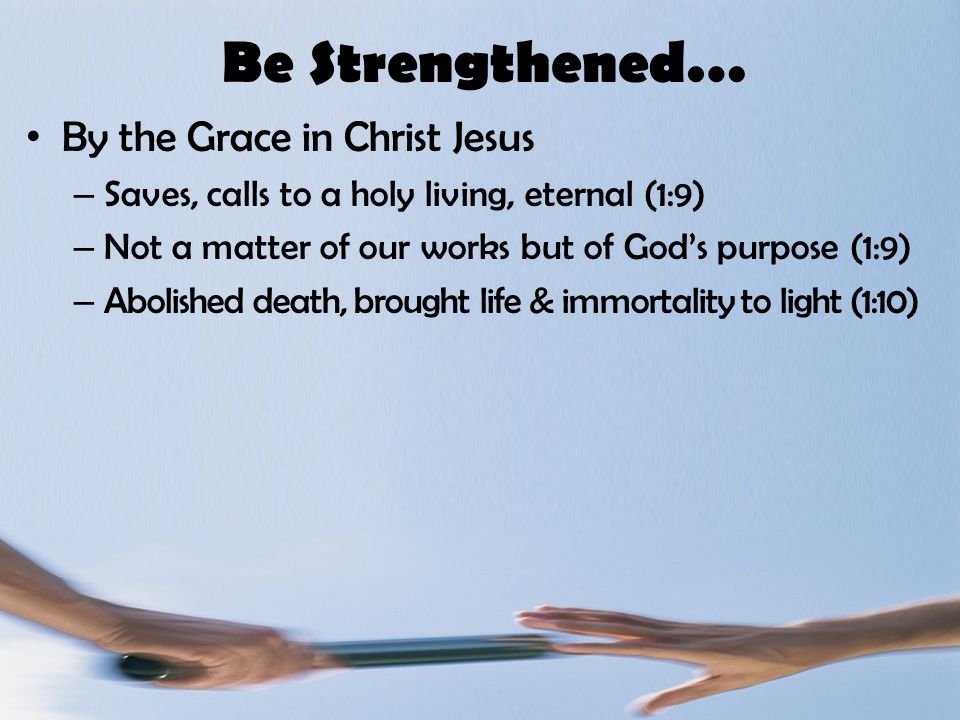 Be Strengthened… By the Grace in Christ Jesus – Saves, calls to a holy living, eternal (1:9) – Not a matter of our works but of God’s purpose (1:9) – Abolished death, brought life & immortality to light (1:10)