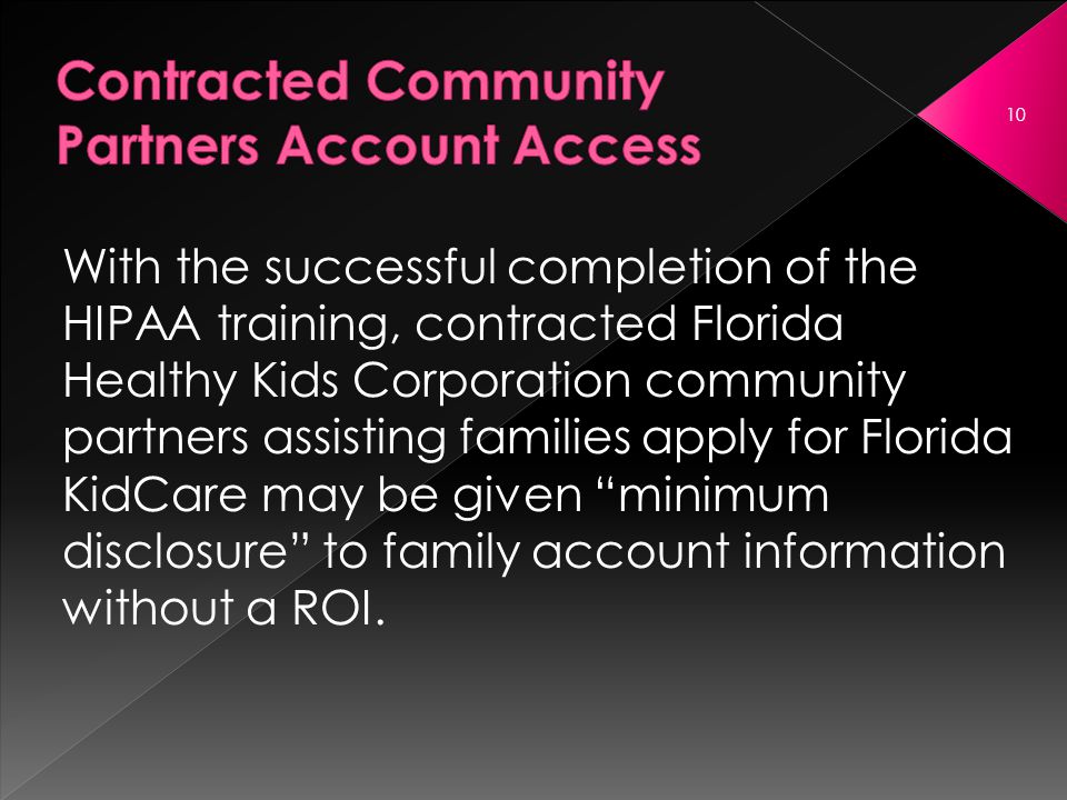 With the successful completion of the HIPAA training, contracted Florida Healthy Kids Corporation community partners assisting families apply for Florida KidCare may be given minimum disclosure to family account information without a ROI.