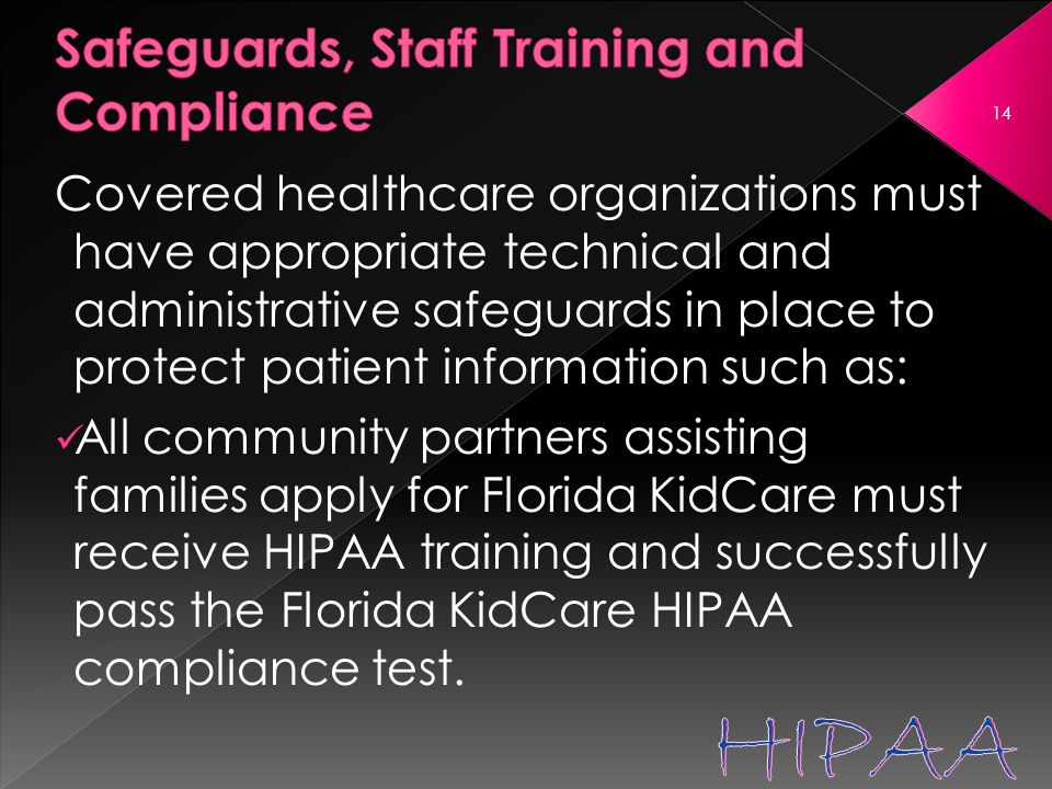 Covered healthcare organizations must have appropriate technical and administrative safeguards in place to protect patient information such as: All community partners assisting families apply for Florida KidCare must receive HIPAA training and successfully pass the Florida KidCare HIPAA compliance test.