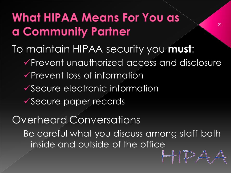 To maintain HIPAA security you must : Prevent unauthorized access and disclosure Prevent loss of information Secure electronic information Secure paper records Overheard Conversations Be careful what you discuss among staff both inside and outside of the office 21